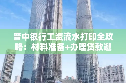 晋中银行工资流水打印全攻略：材料准备+办理贷款避坑指南