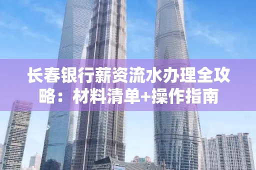 长春银行薪资流水办理全攻略：材料清单+操作指南